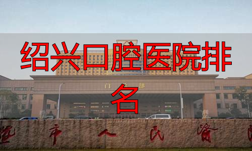 绍兴牙科医院排名前十_绍兴牙齿整形医院推荐_绍兴口腔医院排名